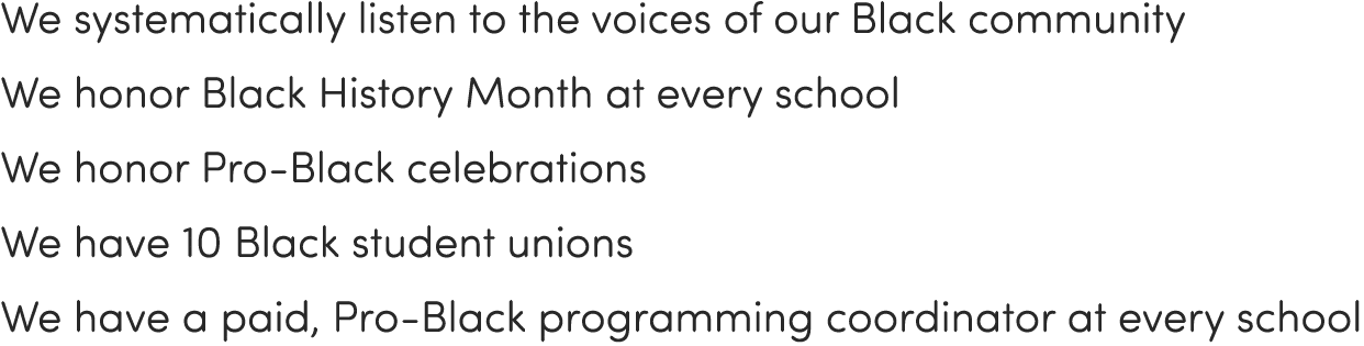 We systematically listen to the voices of our Black community We honor Black History Month at every school We honor P   